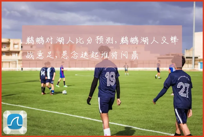 鹈鹕对湖人比分预测,鹈鹕湖人交锋战意足,悬念迭起谁将问鼎