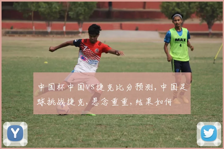 中国杯中国vs捷克比分预测,中国足球挑战捷克,悬念重重,结果如何