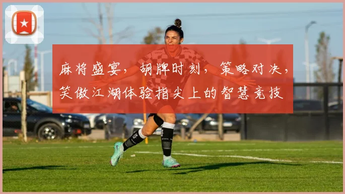 麻将盛宴，胡牌时刻，策略对决，笑傲江湖体验指尖上的智慧竞技