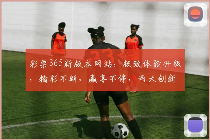 彩票365新版本网站，极致体验升级，精彩不断，赢享不停，两大创新功能，必看攻略