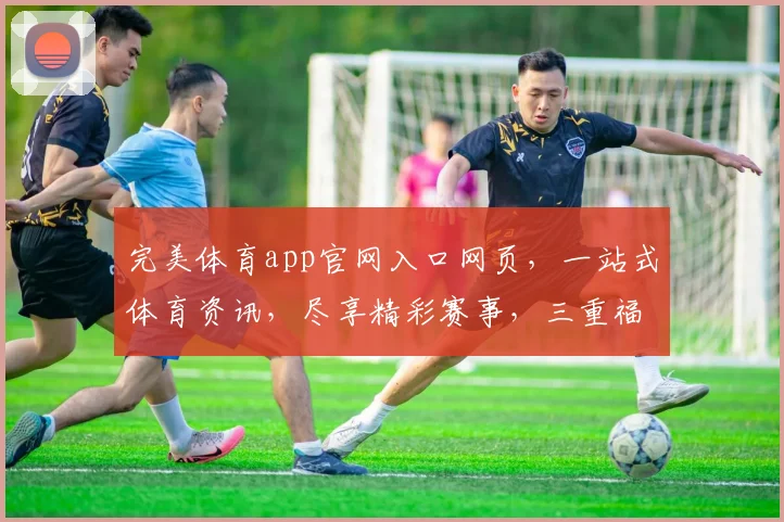 完美体育app官网入口网页，一站式体育资讯，尽享精彩赛事，三重福利等你来